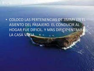 COLOCO LAS PERTENENCIAS DE JIMMY EN EL ASIENTO DEL PASAJERO. EL CONDUCIR AL HOGAR FUE DIFICIL. Y MAS DIFICIL ENTRAR A LA CASA VACIA..
