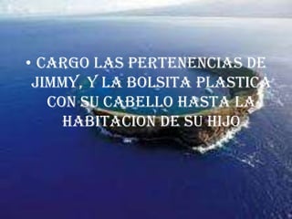 CARGO LAS PERTENENCIAS DE JIMMY, Y LA BOLSITA PLASTICA CON SU CABELLO HASTA LA HABITACION DE SU HIJO