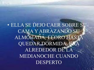 ELLA SE DEJO CAER SOBRE SU CAMA Y ABRAZANDO SU ALMOHADA, LLORO HASTA QUEDAR DORMIDA. ERA ALREDEDOR DE LA MEDIANOCHE CUANDO DESPERTO