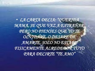 LA CARTA DECIA: “QUERIDA MAMA, SE QUE VAZ A EXTRAÑAR; PERO NO PIENSES QUE YO TE OLVIDARE, O DEJARE DE AMARTE, SOLO NO ESTARE FISICAMENTE ALREDEDOR TUYO PARA DECIRTE “TE AMO”