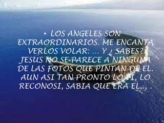 LOS ANGELES SON EXTRAORDINARIOS. ME ENCANTA VERLOS VOLAR. … Y ¿ SABES? JESUS NO SE PARECE A NINGUNA DE LAS FOTOS QUE PINTAN DE EL. AUN ASI TAN PRONTO LO VI, LO RECONOSI, SABIA QUE ERA EL.., .