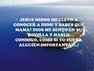 JESUS MISMO ME LLEVO A CONOCER A DIOS! Y SABES QUE MAMA? DIOS ME SENTO EN SU RODILLA Y HABLO CONMIGO, COMO SI YO FUERA ALGUIEN IMPORTANTA…..!