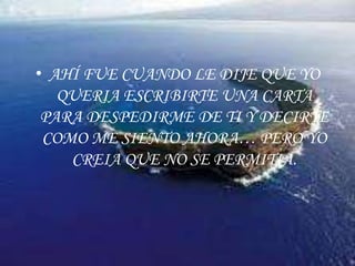 AHÍ FUE CUANDO LE DIJE QUE YO QUERIA ESCRIBIRTE UNA CARTA PARA DESPEDIRME DE TI Y DECIRTE COMO ME SIENTO AHORA… PERO YO CREIA QUE NO SE PERMITIA.