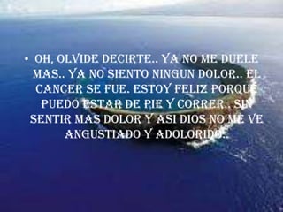 OH, OLVIDE DECIRTE.. YA NO ME DUELE MAS.. YA NO SIENTO NINGUN DOLOR.. EL CANCER SE FUE. ESTOY FELIZ PORQUE PUEDO ESTAR DE PIE Y CORRER.. SIN SENTIR MAS DOLOR Y ASI DIOS NO ME VE ANGUSTIADO Y ADOLORIDO..