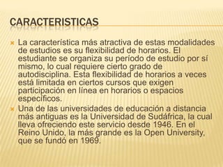 CARACTERISTICASLa característica más atractiva de estas modalidades de estudios es su flexibilidad de horarios. El estudiante se organiza su período de estudio por sí mismo, lo cual requiere cierto grado de autodisciplina. Esta flexibilidad de horarios a veces está limitada en ciertos cursos que exigen participación en línea en horarios o espacios específicos.Una de las universidades de educación a distancia más antiguas es la Universidad de Sudáfrica, la cual lleva ofreciendo este servicio desde 1946. En el Reino Unido, la más grande es la Open University, que se fundó en 1969.