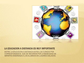LA EDUCACION A DISTANCIA ES MUY IMPORTANTEENTRE LA EDUCACION A DISTANCIA ESTAN LOS CURSOS POR CORRESPONDENCIA  QUE SE INICIARON POR LA NESECIDAD DE IMPARTIE ENSEÑANZA A LOS ALUMNOS EN LUGARES AISLADOS.