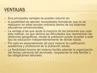 VENTAJASSus principales ventajas se pueden resumir en:la posibilidad de atender necesidades formativas que no se realizaron en edad escolar ordinaria dentro de los sistemas educativos convencionales.La ventaja a las que alude la mayoría de las personas que usan este método, es que elimina las dificultades que representan las distancias geográficas, donde la población puede acceder a este tipo de educación independientemente de dónde resida.Por esto es especialmente útil para mejorar la cualificación académica y profesional de la población adulta.La flexibilidad horaria del sistema facilita además la organización del tiempo personal del alumnado, respetando la vida familiar y las obligaciones laborales.
