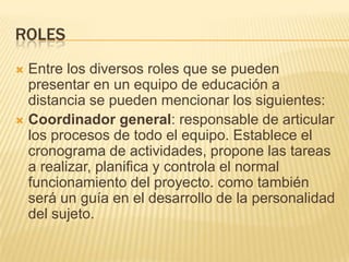 ROLESEntre los diversos roles que se pueden presentar en un equipo de educación a distancia se pueden mencionar los siguientes:Coordinador general: responsable de articular los procesos de todo el equipo. Establece el cronograma de actividades, propone las tareas a realizar, planifica y controla el normal funcionamiento del proyecto. como también será un guía en el desarrollo de la personalidad del sujeto.