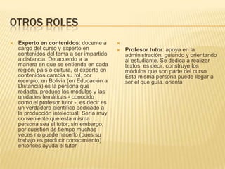 OTROS ROLESExperto en contenidos: docente a cargo del curso y experto en contenidos del tema a ser impartido a distancia. De acuerdo a la manera en que se entienda en cada región, país o cultura, el experto en contenidos cambia su rol, por ejemplo, en Bolivia (en Educación a Distancia) es la persona que redacta, produce los módulos y las unidades temáticas - conocido como el profesor tutor -, es decir es un verdadero científico dedicado a la producción intelectual. Sería muy conveniente que esta misma persona sea el tutor; sin embargo, por cuestión de tiempo muchas veces no puede hacerlo (pues su trabajo es producir conocimiento) entonces ayuda el tutor Profesor tutor: apoya en la administración, guiando y orientando al estudiante. Se dedica a realizar textos, es decir, construye los módulos que son parte del curso. Esta misma persona puede llegar a ser el que guía, orienta