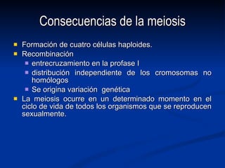 Consecuencias de la meiosis Formación de cuatro células haploides. Recombinación entrecruzamiento en la profase I distribución independiente de los cromosomas no homólogos Se origina variación  genética La meiosis ocurre en un determinado momento en el ciclo de vida de todos los organismos que se reproducen sexualmente. 