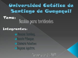 Universidad Católica de Santiago de Guayaquil Tema: Bastón para invidentes Integrantes: Roxana Yambay. RonniePibaque. XiomaraPaladinez Dayana Aguirre. Semestre A-2011 
