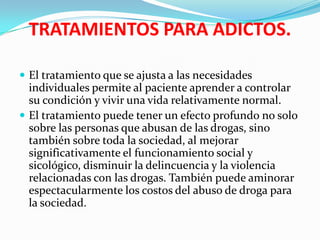 TRATAMIENTOS PARA ADICTOS.El tratamiento que se ajusta a las necesidades individuales permite al paciente aprender a controlar su condición y vivir una vida relativamente normal.El tratamiento puede tener un efecto profundo no solo sobre las personas que abusan de las drogas, sino también sobre toda la sociedad, al mejorar significativamente el funcionamiento social y sicológico, disminuir la delincuencia y la violencia relacionadas con las drogas. También puede aminorar espectacularmente los costos del abuso de droga para la sociedad.