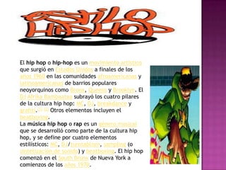 El hip hop o hip-hop es un movimiento artístico que surgió en Estados Unidos a finales de los años 1960 en las comunidades afroamericanas y latinoamericanas de barrios populares neoyorquinos como Bronx, Queens y Brooklyn. El DJAfrikaBambaataa subrayó los cuatro pilares de la cultura hip hop: MC, DJ, breakdance y grafiti.[1][2] Otros elementos incluyen el beatboxing.La música hip hop o rap es un género musical que se desarrolló como parte de la cultura hip hop, y se define por cuatro elementos estilísticos: MC, DJ/turntablism, sampling (o sintetización de sonido) y beatboxing. El hip hop comenzó en el South Bronx de Nueva York a comienzos de los años 1970. 