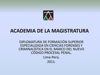 ACADEMIA DE LA MAGISTRATURA DIPLOMATURA DE FORMACIÓN SUPERIOR ESPECIALIZADA EN CIENCIAS FORENSES Y CRIMINALÍSTICA EN EL MARCO DEL NUEVO CÓDIGO PROCESAL PENAL. Lima-Perú. 2011. 