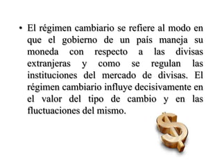 El régimen cambiario se refiere al modo en que el gobierno de un país maneja su moneda con respecto a las divisas extranjeras y como se regulan las instituciones del mercado de divisas. El régimen cambiario influye decisivamente en el valor del tipo de cambio y en las fluctuaciones del mismo. 