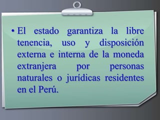 El estado garantiza la libre tenencia, uso y disposición externa e interna de la moneda extranjera por personas naturales o jurídicas residentes en el Perú.