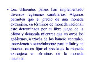 Los diferentes países han implementado diversos regímenes cambiarios. Algunos permiten que el precio de una moneda extranjera, en términos de moneda nacional, esté determinada por el libre juego de la oferta y demanda mientras que en otros los gobiernos, a través de los bancos centrales, intervienen sustancialmente para influir y en muchos casos fijar el precio de la moneda extranjera en términos de la moneda nacional.