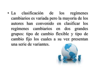 La clasificación de los regímenes cambiarios es variada pero la mayoría de los autores han convenido en clasificar los regímenes cambiarios en dos grandes grupos: tipo de cambio flexible y tipo de cambio fijo los cuales a su vez presentan una serie de variantes.