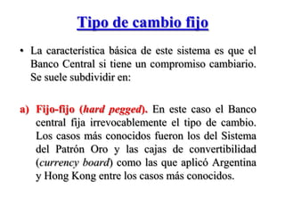 Tipo de cambio fijo La característica básica de este sistema es que el Banco Central si tiene un compromiso cambiario. Se suele subdividir en: Fijo-fijo (hardpegged). En este caso el Banco central fija irrevocablemente el tipo de cambio. Los casos más conocidos fueron los del Sistema del Patrón Oro y las cajas de convertibilidad (currencyboard) como las que aplicó Argentina y Hong Kong entre los casos más conocidos. 
