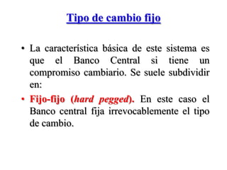 Tipo de cambio fijo  La característica básica de este sistema es que el Banco Central si tiene un compromiso cambiario. Se suele subdividir en: Fijo-fijo (hardpegged).En este caso el Banco central fija irrevocablemente el tipo de cambio.