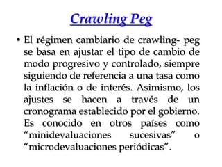 CrawlingPegEl régimen cambiario de crawling- peg se basa en ajustar el tipo de cambio de modo progresivo y controlado, siempre siguiendo de referencia a una tasa como la inflación o de interés. Asimismo, los ajustes se hacen a través de un cronograma establecido por el gobierno. Es conocido en otros países como “minidevaluaciones sucesivas” o “microdevaluaciones periódicas”.