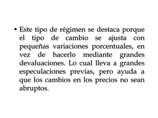 Este tipo de régimen se destaca porque el tipo de cambio se ajusta con pequeñas variaciones porcentuales, en vez de hacerlo mediante grandes devaluaciones. Lo cual lleva a grandes especulaciones previas, pero ayuda a que los cambios en los precios no sean abruptos.
