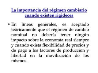 La importancia del régimen cambiario cuando existen rigidecesEn líneas generales, es aceptado teóricamente que el régimen de cambio nominal no debería tener ningún impacto sobre la economía real siempre y cuando exista flexibilidad de precios y de pago a los factores de producción y libertad en la movilización de los mismos. 