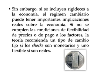 Sin embargo, si se incluyen rigideces a la economía, el régimen cambiario puede tener importantes implicaciones reales sobre la economía. Si no se cumplen las condiciones de flexibilidad de precios o de pago a los factores, la teoría recomienda un tipo de cambio fijo si los shocks son monetarios y uno flexible si son reales.