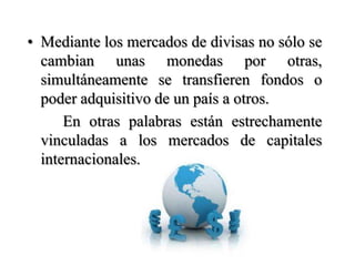 Mediante los mercados de divisas no sólo se cambian unas monedas por otras, simultáneamente se transfieren fondos o poder adquisitivo de un país a otros.    		En otras palabras están estrechamente vinculadas a los mercados de capitales internacionales.