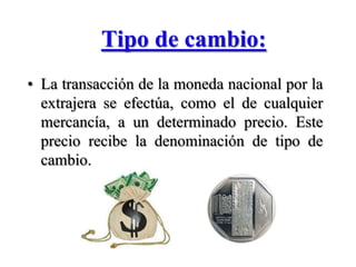 Tipo de cambio:La transacción de la moneda nacional por la extrajera se efectúa, como el de cualquier mercancía, a un determinado precio. Este precio recibe la denominación de tipo de cambio.