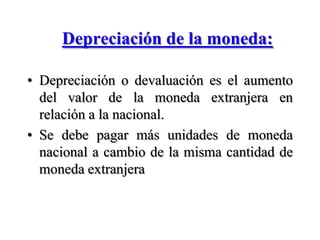 Depreciación de la moneda:Depreciación o devaluación es el aumento del valor de la moneda extranjera en relación a la nacional.Se debe pagar más unidades de moneda nacional a cambio de la misma cantidad de moneda extranjera