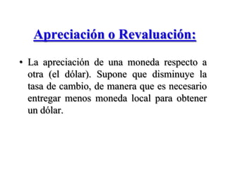 Apreciación o Revaluación:La apreciación de una moneda respecto a otra (el dólar). Supone que disminuye la tasa de cambio, de manera que es necesario entregar menos moneda local para obtener un dólar.