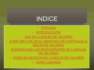 INDICE
                 • PORTADA
              • INTRODUCCION
        • QUE ES LA BOLSA DE VALORES
• COMO INFLUYE EN EL MERCADO DE CAPITALES LA
              BOLSA DE VALORES
• QUIENES SON LOS PARTICIPANTES DE LA BOLSA
                 DE VALORES
 • COMO SE NEGOCIA EN LA BOLSA DE VALORES
             • CONCLUSIONES
 