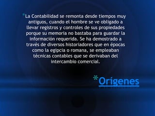 * La Contabilidad se remonta desde tiempos muy
  antiguos, cuando el hombre se ve obligado a
 llevar registros y controles de sus propiedades
 porque su memoria no bastaba para guardar la
   información requerida. Se ha demostrado a
 través de diversos historiadores que en épocas
    como la egipcia o romana, se empleaban
     técnicas contables que se derivaban del
             intercambio comercial.



                                *Orígenes
 