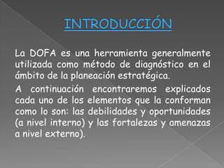 La DOFA es una herramienta generalmente
utilizada como método de diagnóstico en el
ámbito de la planeación estratégica.
A continuación encontraremos explicados
cada uno de los elementos que la conforman
como lo son: las debilidades y oportunidades
(a nivel interno) y las fortalezas y amenazas
a nivel externo).
 