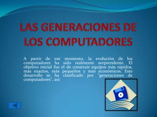 A partir de ese momento, la evolución de los
computadores ha sido realmente sorprendente. El
objetivo inicial fue el de construir equipos más rápidos,
más exactos, más pequeños y más económicos. Este
desarrollo se ha clasificado por "generaciones de
computadores", así:
 