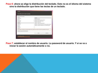 Paso 6: ahora se elige la distribución del teclado. Esto no es el idioma del sistema sino la distribución que tiene las teclas de un teclado. Paso 7: establecer el nombre de usuario. La password de usuario. Y si se va a iniciar la sesión automáticamente o no. 