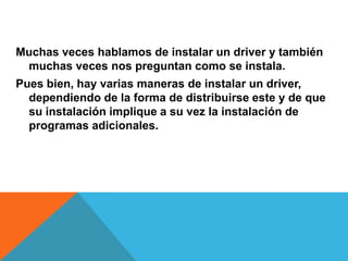 Muchas veces hablamos de instalar un driver y también muchas veces nos preguntan como se instala.Pues bien, hay varias maneras de instalar un driver, dependiendo de la forma de distribuirse este y de que su instalación implique a su vez la instalación de programas adicionales.
