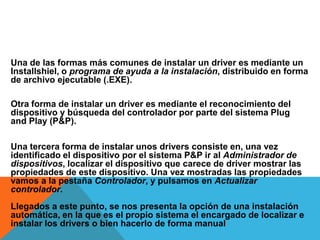Una de las formas más comunes de instalar un driver es mediante un Installshiel, o programa de ayuda a la instalación, distribuido en forma de archivo ejecutable (.EXE). Otra forma de instalar un driver es mediante el reconocimiento del dispositivo y búsqueda del controlador por parte del sistema Plug and Play (P&P). Una tercera forma de instalar unos drivers consiste en, una vez identificado el dispositivo por el sistema P&P ir al Administrador de dispositivos, localizar el dispositivo que carece de driver mostrar las propiedades de este dispositivo. Una vez mostradas las propiedades vamos a la pestaña Controlador, y pulsamos en Actualizar controlador. Llegados a este punto, se nos presenta la opción de una instalación automática, en la que es el propio sistema el encargado de localizar e instalar los drivers o bien hacerlo de forma manual