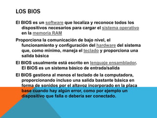 Los BIOSEl BIOS es un software que localiza y reconoce todos los dispositivos necesarios para cargar el sistema operativo en la memoria RAMProporciona la comunicación de bajo nivel, el funcionamiento y configuración del hardware del sistema que, como mínimo, maneja el teclado y proporciona una salida básica El BIOS usualmente está escrito en lenguaje ensamblador. El BIOS es un sistema básico de entrada/salida El BIOS gestiona al menos el teclado de la computadora, proporcionando incluso una salida bastante básica en forma de sonidos por el altavoz incorporado en la placa base cuando hay algún error, como por ejemplo un dispositivo que falla o debería ser conectado.