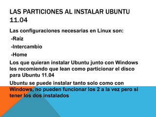 Las particiones al instalar Ubuntu 11.04Las configuraciones necesarias en Linux son: -Raíz-Intercambio -HomeLos que quieran instalar Ubuntu junto con Windows les recomiendo que lean como particionar el disco para Ubuntu 11.04Ubuntu se puede instalar tanto solo como con Windows, no pueden funcionar los 2 a la vez pero si tener los dos instalados