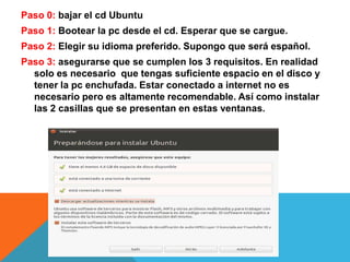 Paso 0: bajar el cd UbuntuPaso 1: Bootear la pc desde el cd. Esperar que se cargue.Paso 2: Elegir su idioma preferido. Supongo que será español.Paso 3: asegurarse que se cumplen los 3 requisitos. En realidad solo es necesario  que tengas suficiente espacio en el disco y tener la pc enchufada. Estar conectado a internet no es necesario pero es altamente recomendable. Así como instalar las 2 casillas que se presentan en estas ventanas.