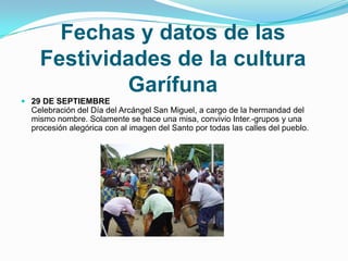 Fechas y datos de las Festividades de la cultura Garífuna29 DE SEPTIEMBRECelebración del Día del Arcángel San Miguel, a cargo de la hermandad del mismo nombre. Solamente se hace una misa, convivio Inter.-grupos y una procesión alegórica con al imagen del Santo por todas las calles del pueblo.    