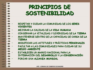 PRINCIPIOS DE SOSTENIBILIDAD RESPETAR Y CUIDAR LA COMUNIDAD DE LOS  SERES VIVIENTES MEJORAR LA CALIDAD DE LA  VIDA HUMANA CONSERVAR LA VITALIDAD Y DIVERSIDAD DE  LA TIERRA   MANTENERSE DENTRO DE LA CAPACIDAD DE CARGA DE  LA TIERRA MODIFICAR LAS ACTITUDES Y PRÁCTICAS  PERSONALES FACULTAR A LAS COMUNIDADES PARA CUIDAR DE SU  MEDIO AMBIENTE ESTABLECER UN MARCO NACIONAL PARA LA INTEGRACIÓN DEL  DESARROLLO  Y LA  CONSERVACIÓN FORJAR UNA  ALIANZA MUNDIAL 