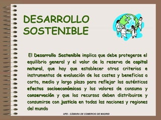     ·  El  Desarrollo Sostenible  implica que debe protegerse el equilibrio general y el valor de la reserva de  capital natural , que hay que establecer otros criterios e instrumentos de evaluación de los costes y beneficios a corto, medio y largo plazo para reflejar los auténticos  efectos socioeconómicos  y los valores de consumo y  conservación  y que los recursos deben distribuirse y consumirse con  justicia  en todas las naciones y regiones del mundo   DESARROLLO SOSTENIBLE 