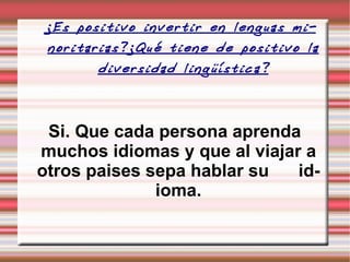 ¿Es positivo invertir en lenguas minoritarias?¿Qué tiene de positivo la diversidad lingüística? Si. Que cada persona aprenda muchos idiomas y que al viajar a otros paises sepa hablar su  idioma. 