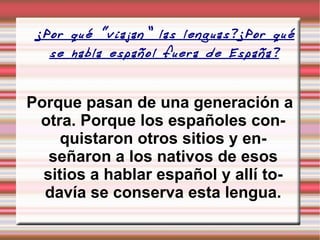 ¿Por qué “viajan” las lenguas?¿Por qué se habla español fuera de España?   Porque pasan de una generación a otra. Porque los españoles conquistaron otros sitios y enseñaron a los nativos de esos sitios a hablar español y allí todavía se conserva esta lengua. 
