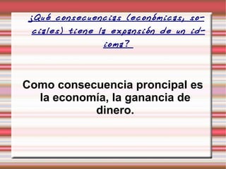 ¿Qué consecuencias (económicas, sociales) tiene la expansión de un idioma?  Como consecuencia proncipal es la economía, la ganancia de dinero. 
