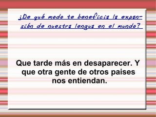 ¿De qué modo te beneficia la expansión de nuestra lengua en el mundo?  Que tarde más en desaparecer. Y que otra gente de otros paises  nos entiendan. 