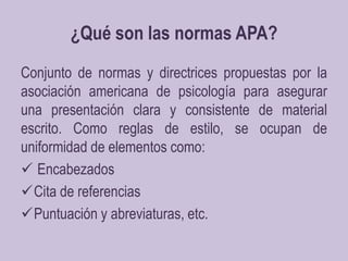 ¿Qué son las normas APA?Conjunto de normas y directrices propuestas por la asociación americana de psicología para asegurar una presentación clara y consistente de material escrito. Como reglas de estilo, se ocupan de uniformidad de elementos como:Encabezados